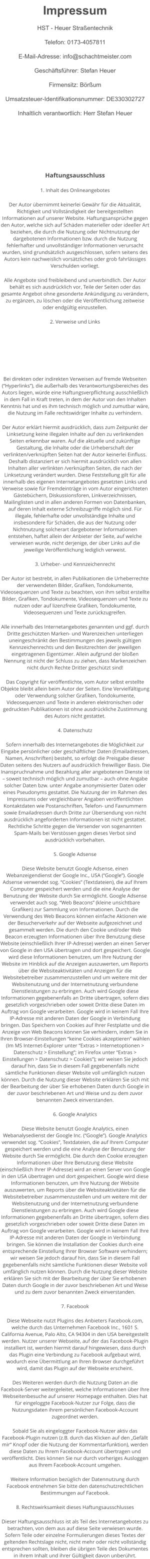 Impressum HST - Heuer Straßentechnik Telefon: 0173-4057811 E-Mail-Adresse: info@schachtmeister.com Geschäftsführer: Stefan Heuer Firmensitz: Börßum Umsatzsteuer-Identifikationsnummer: DE330302727 Inhaltlich verantwortlich: Herr Stefan Heuer    Haftungsausschluss 1. Inhalt des Onlineangebotes Der Autor übernimmt keinerlei Gewähr für die Aktualität, Richtigkeit und Vollständigkeit der bereitgestellten Informationen auf unserer Website. Haftungsansprüche gegen den Autor, welche sich auf Schäden materieller oder ideeller Art beziehen, die durch die Nutzung oder Nichtnutzung der dargebotenen Informationen bzw. durch die Nutzung fehlerhafter und unvollständiger Informationen verursacht wurden, sind grundsätzlich ausgeschlossen, sofern seitens des Autors kein nachweislich vorsätzliches oder grob fahrlässiges Verschulden vorliegt. Alle Angebote sind freibleibend und unverbindlich. Der Autor behält es sich ausdrücklich vor, Teile der Seiten oder das gesamte Angebot ohne gesonderte Ankündigung zu verändern, zu ergänzen, zu löschen oder die Veröffentlichung zeitweise oder endgültig einzustellen. 2. Verweise und Links     Bei direkten oder indirekten Verweisen auf fremde Webseiten (“Hyperlinks”), die außerhalb des Verantwortungsbereiches des Autors liegen, würde eine Haftungsverpflichtung ausschließlich in dem Fall in Kraft treten, in dem der Autor von den Inhalten Kenntnis hat und es ihm technisch möglich und zumutbar wäre, die Nutzung im Falle rechtswidriger Inhalte zu verhindern. Der Autor erklärt hiermit ausdrücklich, dass zum Zeitpunkt der Linksetzung keine illegalen Inhalte auf den zu verlinkenden Seiten erkennbar waren. Auf die aktuelle und zukünftige Gestaltung, die Inhalte oder die Urheberschaft der verlinkten/verknüpften Seiten hat der Autor keinerlei Einfluss. Deshalb distanziert er sich hiermit ausdrücklich von allen Inhalten aller verlinkten /verknüpften Seiten, die nach der Linksetzung verändert wurden. Diese Feststellung gilt für alle innerhalb des eigenen Internetangebotes gesetzten Links und Verweise sowie für Fremdeinträge in vom Autor eingerichteten Gästebüchern, Diskussionsforen, Linkverzeichnissen, Mailinglisten und in allen anderen Formen von Datenbanken, auf deren Inhalt externe Schreibzugriffe möglich sind. Für illegale, fehlerhafte oder unvollständige Inhalte und insbesondere für Schäden, die aus der Nutzung oder Nichtnutzung solcherart dargebotener Informationen entstehen, haftet allein der Anbieter der Seite, auf welche verwiesen wurde, nicht derjenige, der über Links auf die jeweilige Veröffentlichung lediglich verweist. 3. Urheber- und Kennzeichenrecht Der Autor ist bestrebt, in allen Publikationen die Urheberrechte der verwendeten Bilder, Grafiken, Tondokumente, Videosequenzen und Texte zu beachten, von ihm selbst erstellte Bilder, Grafiken, Tondokumente, Videosequenzen und Texte zu nutzen oder auf lizenzfreie Grafiken, Tondokumente, Videosequenzen und Texte zurückzugreifen. Alle innerhalb des Internetangebotes genannten und ggf. durch Dritte geschützten Marken- und Warenzeichen unterliegen uneingeschränkt den Bestimmungen des jeweils gültigen Kennzeichenrechts und den Besitzrechten der jeweiligen eingetragenen Eigentümer. Allein aufgrund der bloßen Nennung ist nicht der Schluss zu ziehen, dass Markenzeichen nicht durch Rechte Dritter geschützt sind! Das Copyright für veröffentlichte, vom Autor selbst erstellte Objekte bleibt allein beim Autor der Seiten. Eine Vervielfältigung oder Verwendung solcher Grafiken, Tondokumente, Videosequenzen und Texte in anderen elektronischen oder gedruckten Publikationen ist ohne ausdrückliche Zustimmung des Autors nicht gestattet. 4. Datenschutz Sofern innerhalb des Internetangebotes die Möglichkeit zur Eingabe persönlicher oder geschäftlicher Daten (Emailadressen, Namen, Anschriften) besteht, so erfolgt die Preisgabe dieser Daten seitens des Nutzers auf ausdrücklich freiwilliger Basis. Die Inanspruchnahme und Bezahlung aller angebotenen Dienste ist – soweit technisch möglich und zumutbar – auch ohne Angabe solcher Daten bzw. unter Angabe anonymisierter Daten oder eines Pseudonyms gestattet. Die Nutzung der im Rahmen des Impressums oder vergleichbarer Angaben veröffentlichten Kontaktdaten wie Postanschriften, Telefon- und Faxnummern sowie Emailadressen durch Dritte zur Übersendung von nicht ausdrücklich angeforderten Informationen ist nicht gestattet. Rechtliche Schritte gegen die Versender von sogenannten Spam-Mails bei Verstössen gegen dieses Verbot sind ausdrücklich vorbehalten. 5. Google Adsense Diese Website benutzt Google Adsense, einen Webanzeigendienst der Google Inc., USA (“Google”). Google Adsense verwendet sog. “Cookies” (Textdateien), die auf Ihrem Computer gespeichert werden und die eine Analyse der Benutzung der Website durch Sie ermöglicht. Google Adsense verwendet auch sog. “Web Beacons” (kleine unsichtbare Grafiken) zur Sammlung von Informationen. Durch die Verwendung des Web Beacons können einfache Aktionen wie der Besucherverkehr auf der Webseite aufgezeichnet und gesammelt werden. Die durch den Cookie und/oder Web Beacon erzeugten Informationen über Ihre Benutzung diese Website (einschließlich Ihrer IP-Adresse) werden an einen Server von Google in den USA übertragen und dort gespeichert. Google wird diese Informationen benutzen, um Ihre Nutzung der Website im Hinblick auf die Anzeigen auszuwerten, um Reports über die Websiteaktivitäten und Anzeigen für die Websitebetreiber zusammenzustellen und um weitere mit der Websitenutzung und der Internetnutzung verbundene Dienstleistungen zu erbringen. Auch wird Google diese Informationen gegebenenfalls an Dritte übertragen, sofern dies gesetzlich vorgeschrieben oder soweit Dritte diese Daten im Auftrag von Google verarbeiten. Google wird in keinem Fall Ihre IP-Adresse mit anderen Daten der Google in Verbindung bringen. Das Speichern von Cookies auf Ihrer Festplatte und die Anzeige von Web Beacons können Sie verhindern, indem Sie in Ihren Browser-Einstellungen “keine Cookies akzeptieren” wählen (Im MS Internet-Explorer unter “Extras > Internetoptionen > Datenschutz > Einstellung”; im Firefox unter “Extras > Einstellungen > Datenschutz > Cookies”); wir weisen Sie jedoch darauf hin, dass Sie in diesem Fall gegebenenfalls nicht sämtliche Funktionen dieser Website voll umfänglich nutzen können. Durch die Nutzung dieser Website erklären Sie sich mit der Bearbeitung der über Sie erhobenen Daten durch Google in der zuvor beschriebenen Art und Weise und zu dem zuvor benannten Zweck einverstanden. 6. Google Analytics Diese Website benutzt Google Analytics, einen Webanalysedienst der Google Inc. (“Google”). Google Analytics verwendet sog. “Cookies”, Textdateien, die auf Ihrem Computer gespeichert werden und die eine Analyse der Benutzung der Website durch Sie ermöglicht. Die durch den Cookie erzeugten Informationen über Ihre Benutzung diese Website (einschließlich Ihrer IP-Adresse) wird an einen Server von Google in den USA übertragen und dort gespeichert. Google wird diese Informationen benutzen, um Ihre Nutzung der Website auszuwerten, um Reports über die Websiteaktivitäten für die Websitebetreiber zusammenzustellen und um weitere mit der Websitenutzung und der Internetnutzung verbundene Dienstleistungen zu erbringen. Auch wird Google diese Informationen gegebenenfalls an Dritte übertragen, sofern dies gesetzlich vorgeschrieben oder soweit Dritte diese Daten im Auftrag von Google verarbeiten. Google wird in keinem Fall Ihre IP-Adresse mit anderen Daten der Google in Verbindung bringen. Sie können die Installation der Cookies durch eine entsprechende Einstellung Ihrer Browser Software verhindern; wir weisen Sie jedoch darauf hin, dass Sie in diesem Fall gegebenenfalls nicht sämtliche Funktionen dieser Website voll umfänglich nutzen können. Durch die Nutzung dieser Website erklären Sie sich mit der Bearbeitung der über Sie erhobenen Daten durch Google in der zuvor beschriebenen Art und Weise und zu dem zuvor benannten Zweck einverstanden. 7. Facebook Diese Webseite nutzt Plugins des Anbieters Facebook.com, welche durch das Unternehmen Facebook Inc., 1601 S. California Avenue, Palo Alto, CA 94304 in den USA bereitgestellt werden. Nutzer unserer Webseite, auf der das Facebook-Plugin installiert ist, werden hiermit darauf hingewiesen, dass durch das Plugin eine Verbindung zu Facebook aufgebaut wird, wodurch eine Übermittlung an Ihren Browser durchgeführt wird, damit das Plugin auf der Webseite erscheint. Des Weiteren werden durch die Nutzung Daten an die Facebook-Server weitergeleitet, welche Informationen über Ihre Webseitenbesuche auf unserer Homepage enthalten. Dies hat für eingeloggte Facebook-Nutzer zur Folge, dass die Nutzungsdaten ihrem persönlichen Facebook-Account zugeordnet werden. Sobald Sie als eingeloggter Facebook-Nutzer aktiv das Facebook-Plugin nutzen (z.B. durch das Klicken auf den „Gefällt mir“ Knopf oder die Nutzung der Kommentarfunktion), werden diese Daten zu Ihrem Facebook-Account übertragen und veröffentlicht. Dies können Sie nur durch vorheriges Ausloggen aus Ihrem Facebook-Account umgehen. Weitere Information bezüglich der Datennutzung durch Facebook entnehmen Sie bitte den datenschutzrechtlichen Bestimmungen auf Facebook. 8. Rechtswirksamkeit dieses Haftungsausschlusses Dieser Haftungsausschluss ist als Teil des Internetangebotes zu betrachten, von dem aus auf diese Seite verwiesen wurde. Sofern Teile oder einzelne Formulierungen dieses Textes der geltenden Rechtslage nicht, nicht mehr oder nicht vollständig entsprechen sollten, bleiben die übrigen Teile des Dokumentes in ihrem Inhalt und ihrer Gültigkeit davon unberührt.